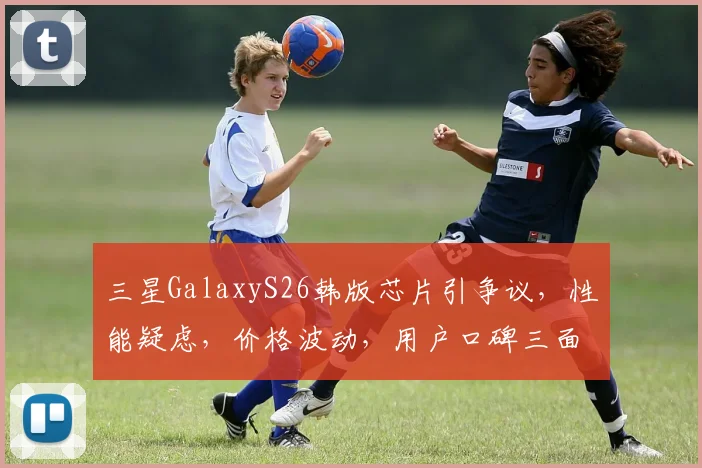 三星GalaxyS26韩版芯片引争议,性能疑虑,价格波动,用户口碑三面夹击